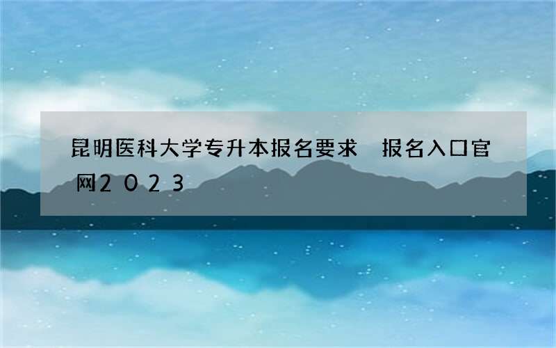 昆明医科大学专升本报名要求 报名入口官网2023